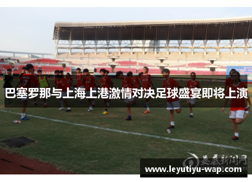 巴塞罗那与上海上港激情对决足球盛宴即将上演