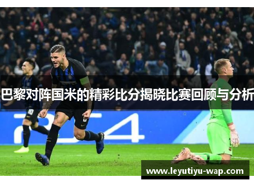 巴黎对阵国米的精彩比分揭晓比赛回顾与分析