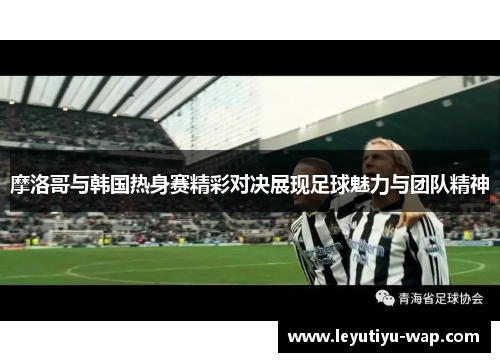 摩洛哥与韩国热身赛精彩对决展现足球魅力与团队精神