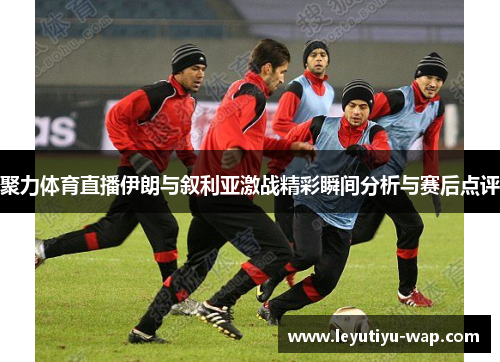 聚力体育直播伊朗与叙利亚激战精彩瞬间分析与赛后点评
