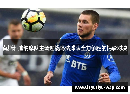 莫斯科迪纳摩队主场迎战乌法球队全力争胜的精彩对决