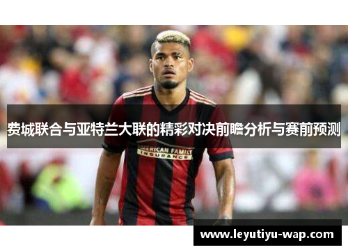 费城联合与亚特兰大联的精彩对决前瞻分析与赛前预测