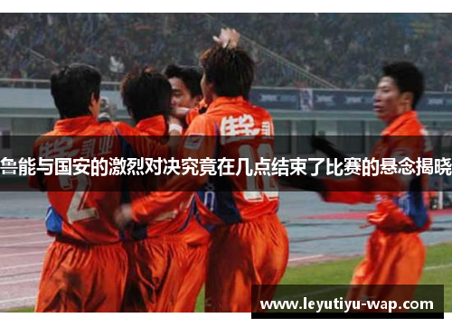 鲁能与国安的激烈对决究竟在几点结束了比赛的悬念揭晓