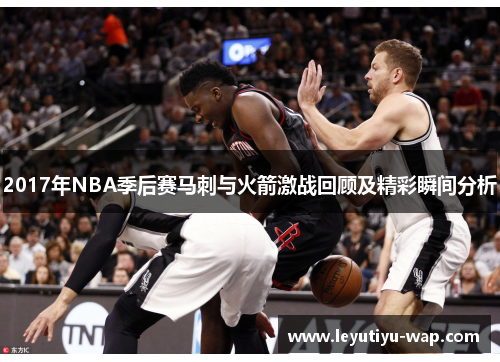 2017年NBA季后赛马刺与火箭激战回顾及精彩瞬间分析